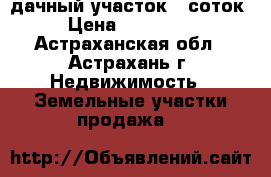 дачный участок 6 соток › Цена ­ 100 000 - Астраханская обл., Астрахань г. Недвижимость » Земельные участки продажа   